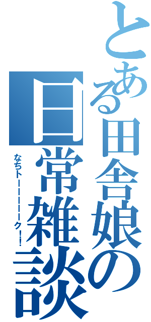 とある田舎娘の日常雑談（なちトーーーーーク！！）