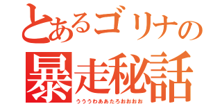 とあるゴリナの暴走秘話（うううわああたろおおおお）