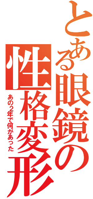 とある眼鏡の性格変形（あの２年で何があった）