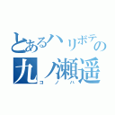 とあるハリボテの九ノ瀬遥（コノハ）