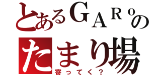 とあるＧＡＲｏのたまり場（寄ってく？）