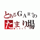 とあるＧＡＲｏのたまり場（寄ってく？）