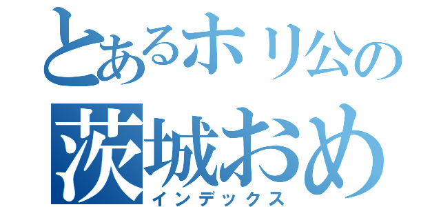 とあるホリ公の茨城おめでとう（インデックス）