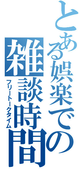 とある娯楽での雑談時間（フリートークタイム）