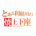 とある利根川の焼土下座（ｙａｋｉｅｏｇｅｚａ）