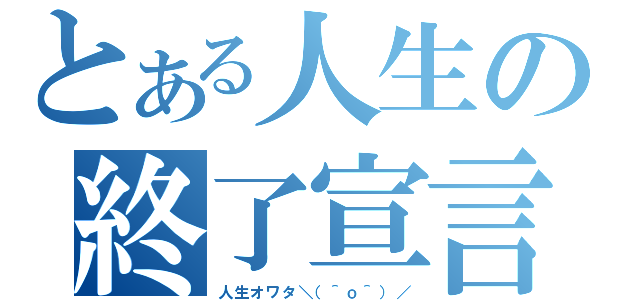 とある人生の終了宣言（人生オワタ＼（＾ｏ＾）／）