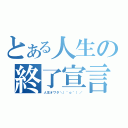 とある人生の終了宣言（人生オワタ＼（＾ｏ＾）／）