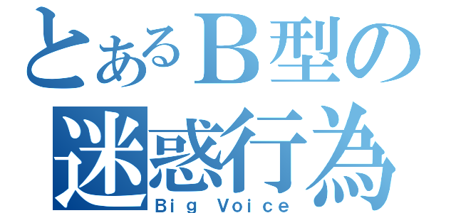 とあるＢ型の迷惑行為（Ｂｉｇ Ｖｏｉｃｅ）