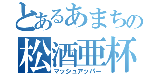 とあるあまちの松酒亜杯ー（マッシュアッパー）