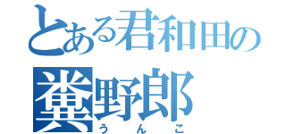 とある君和田の糞野郎（うんこ）