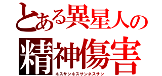 とある異星人の精神傷害（ネスサンネスサンネスサン）