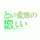 とある変態の優しい（嘘みたい～）