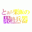 とある栗飯の最終兵器（究極最強核弾頭）