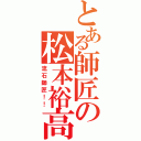 とある師匠の松本裕高（流石師匠！！）