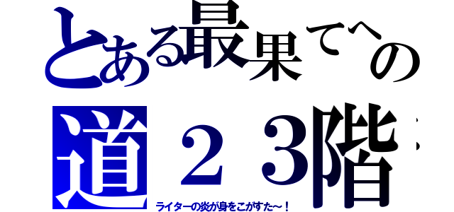 とある最果てへの道２３階（ライターの炎が身をこがすた～！）