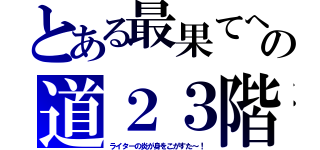 とある最果てへの道２３階（ライターの炎が身をこがすた～！）