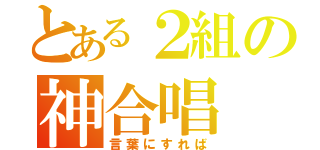 とある２組の神合唱（言葉にすれば）