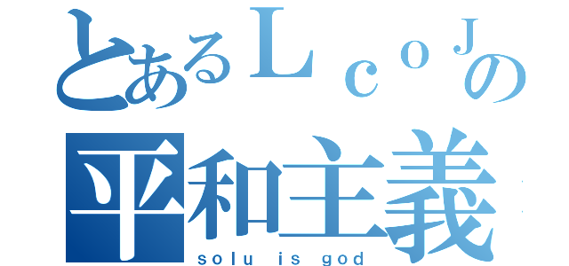 とあるＬｃｏＪの平和主義（ｓｏｌｕ ｉｓ ｇｏｄ）