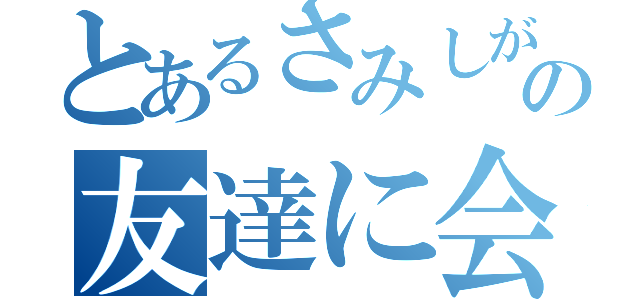 とあるさみしがりやの友達に会えないと生きていけない人（）