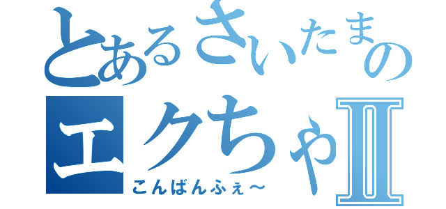 とあるさいたまのエクちゃんⅡ（こんばんふぇ～）