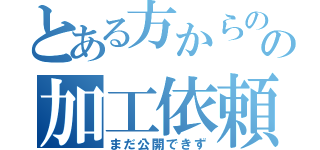 とある方からのの加工依頼（まだ公開できず）