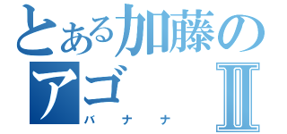 とある加藤のアゴⅡ（バナナ）