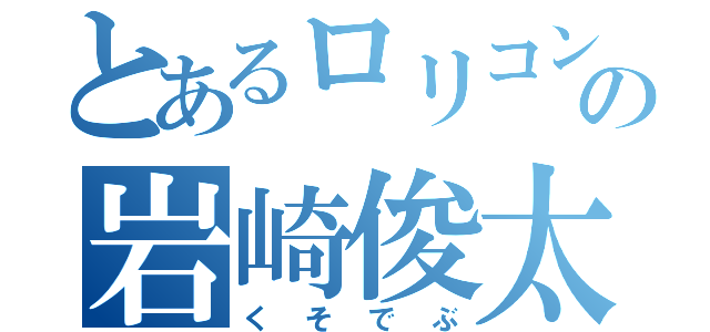 とあるロリコンの岩崎俊太（くそでぶ）