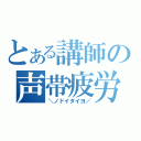 とある講師の声帯疲労（＼ノドイタイヨ／）