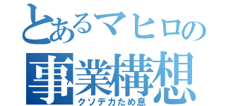 とあるマヒロの事業構想（クソデカため息）