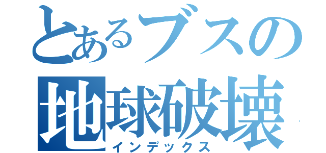 とあるブスの地球破壊（インデックス）