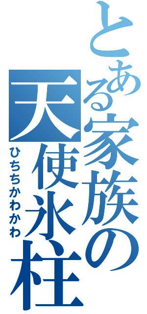 とある家族の天使氷柱（ひちちかわかわ）