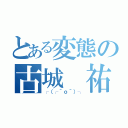 とある変態の古城 祐希（┌（┌＾ｏ＾）┐）