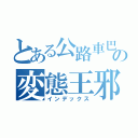 とある公路車巴の変態王邪ちゃん（インデックス）