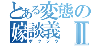 とある変態の嫁談義Ⅱ（ボウソウ）