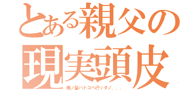 とある親父の現実頭皮（俺ノ髪ハドコヘ行ッタノ．．．）