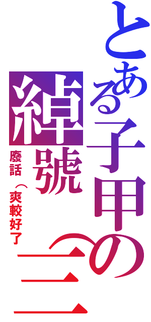 とある子甲の綽號（三個字以上）（廢話（爽較好了）