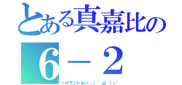 とある真嘉比の６－２（ハイテンション＼（ 'ω'）／）