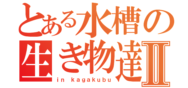 とある水槽の生き物達Ⅱ（ｉｎ ｋａｇａｋｕｂｕ）