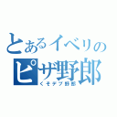 とあるイベリのピザ野郎（くそデブ野郎）