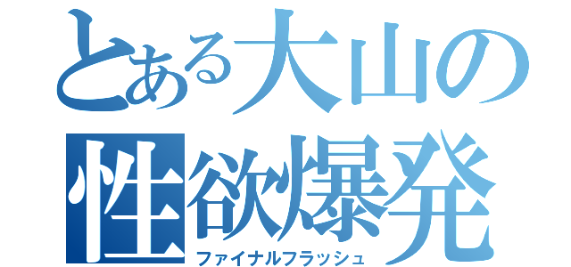 とある大山の性欲爆発（ファイナルフラッシュ）