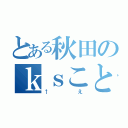 とある秋田のｋｓことＫさん（↑え）