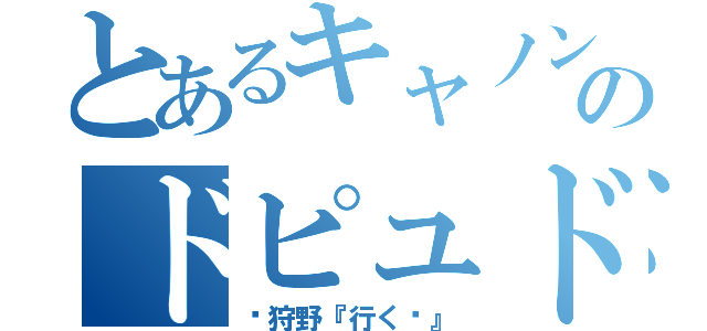 とあるキャノンのドピュドピュ（狩野『行く〜』）