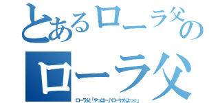 とあるローラ父「やっほー♪ローヤだよっ☆」のローラ父「やっほー♪ローヤだよっ☆」（ローラ父「やっほー♪ローヤだよっ☆」）