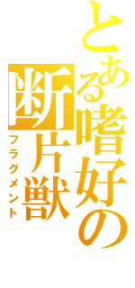 とある嗜好の断片獣（フラグメント）