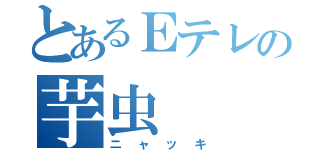 とあるＥテレの芋虫（ニャッキ）