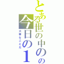 とある世の中のの今日の１日（大事なことだ）