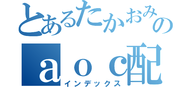 とあるたかおみのａｏｃ配信（インデックス）