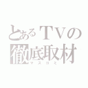 とあるＴＶの徹底取材（マスゴミ）