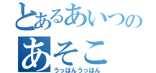 とあるあいつのあそこ（うっはんうっはん）