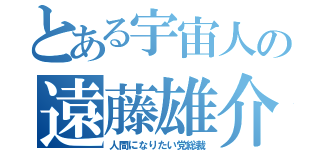 とある宇宙人の遠藤雄介（人間になりたい党総裁）